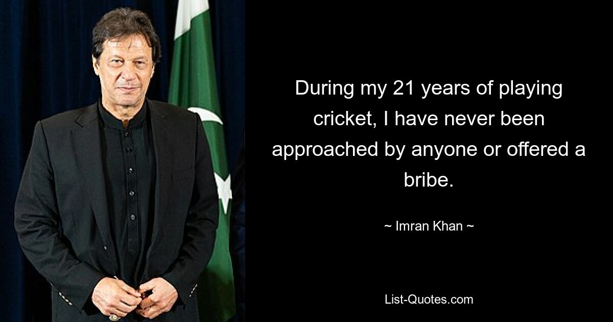 During my 21 years of playing cricket, I have never been approached by anyone or offered a bribe. — © Imran Khan