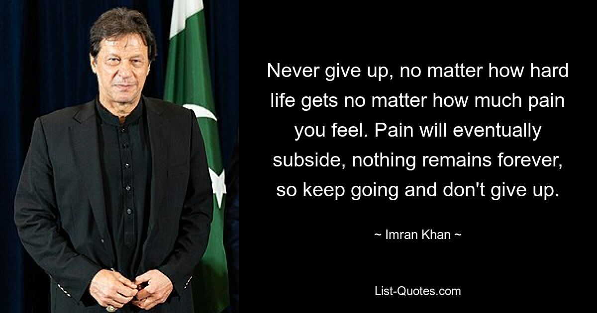 Never give up, no matter how hard life gets no matter how much pain you feel. Pain will eventually subside, nothing remains forever, so keep going and don't give up. — © Imran Khan