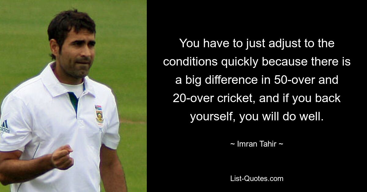 You have to just adjust to the conditions quickly because there is a big difference in 50-over and 20-over cricket, and if you back yourself, you will do well. — © Imran Tahir