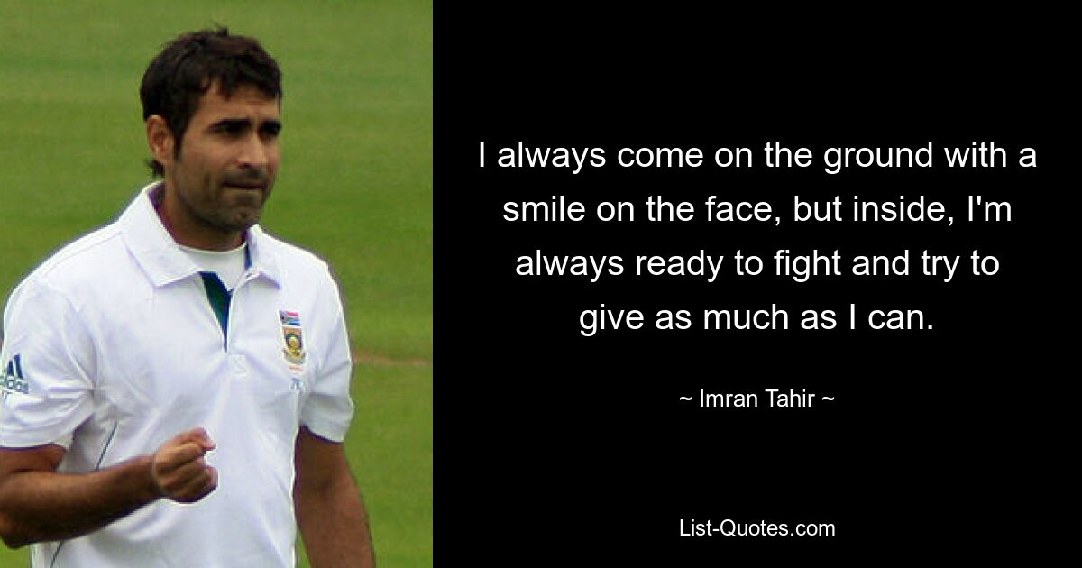 I always come on the ground with a smile on the face, but inside, I'm always ready to fight and try to give as much as I can. — © Imran Tahir