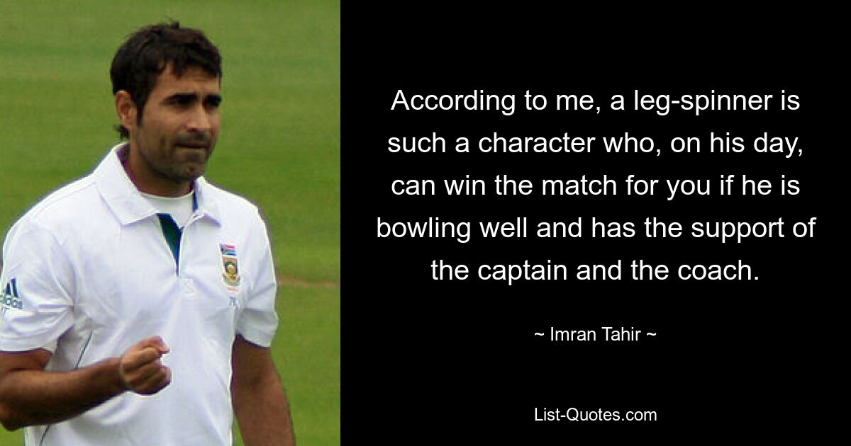 According to me, a leg-spinner is such a character who, on his day, can win the match for you if he is bowling well and has the support of the captain and the coach. — © Imran Tahir