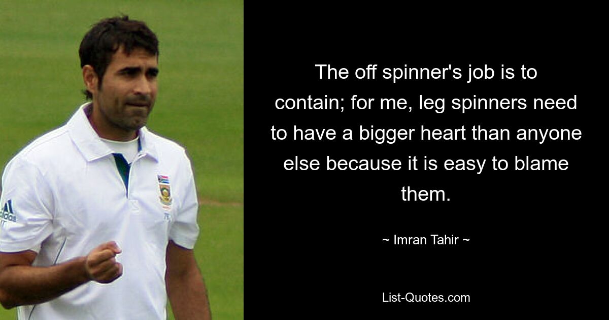 The off spinner's job is to contain; for me, leg spinners need to have a bigger heart than anyone else because it is easy to blame them. — © Imran Tahir