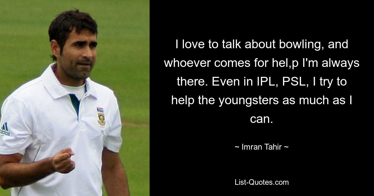 I love to talk about bowling, and whoever comes for hel,p I'm always there. Even in IPL, PSL, I try to help the youngsters as much as I can. — © Imran Tahir