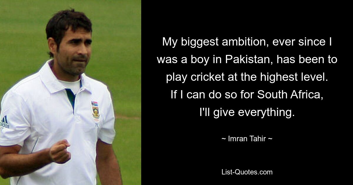 My biggest ambition, ever since I was a boy in Pakistan, has been to play cricket at the highest level. If I can do so for South Africa, I'll give everything. — © Imran Tahir