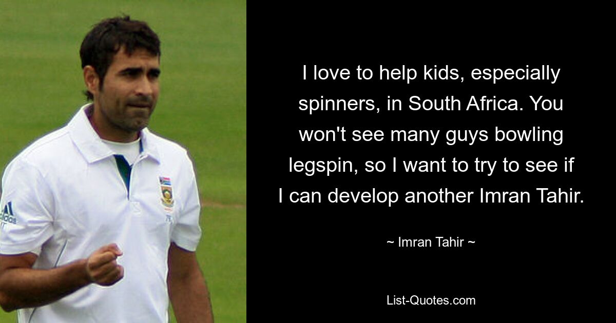 I love to help kids, especially spinners, in South Africa. You won't see many guys bowling legspin, so I want to try to see if I can develop another Imran Tahir. — © Imran Tahir