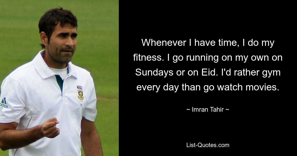 Whenever I have time, I do my fitness. I go running on my own on Sundays or on Eid. I'd rather gym every day than go watch movies. — © Imran Tahir