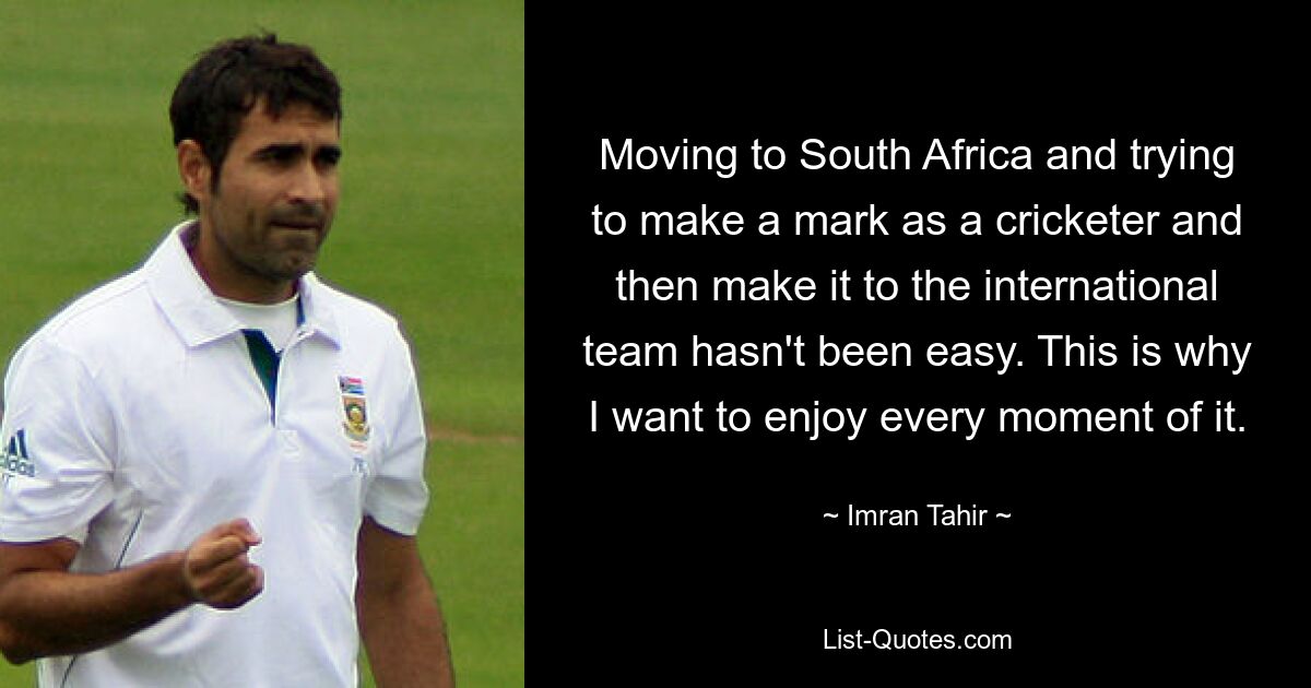 Moving to South Africa and trying to make a mark as a cricketer and then make it to the international team hasn't been easy. This is why I want to enjoy every moment of it. — © Imran Tahir