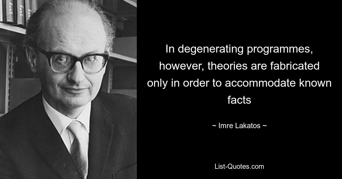 In degenerating programmes, however, theories are fabricated only in order to accommodate known facts — © Imre Lakatos