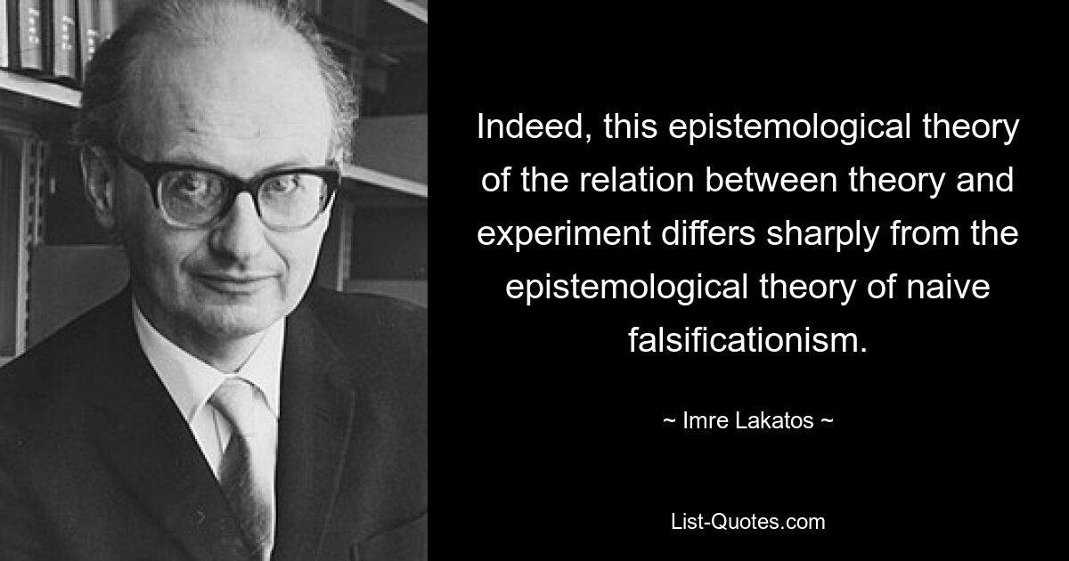 Indeed, this epistemological theory of the relation between theory and experiment differs sharply from the epistemological theory of naive falsificationism. — © Imre Lakatos