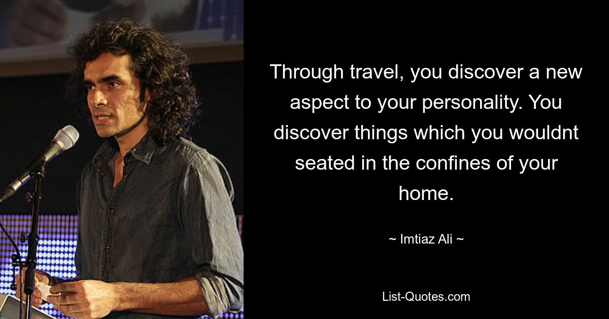 Through travel, you discover a new aspect to your personality. You discover things which you wouldnt seated in the confines of your home. — © Imtiaz Ali