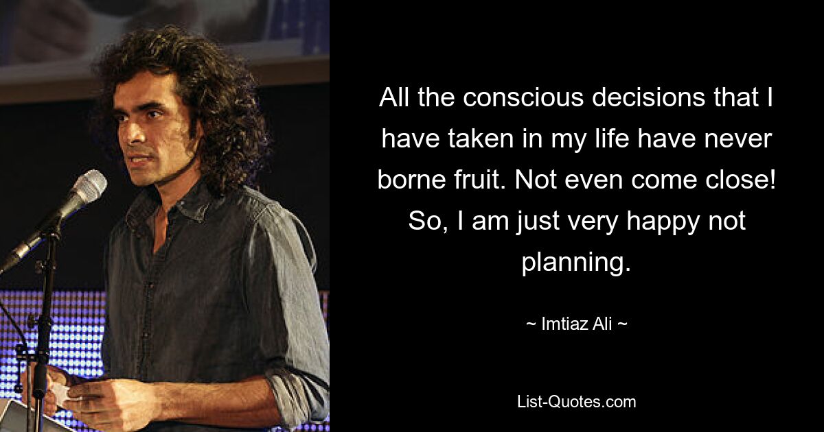 All the conscious decisions that I have taken in my life have never borne fruit. Not even come close! So, I am just very happy not planning. — © Imtiaz Ali