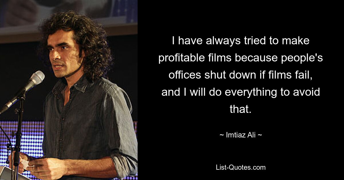 I have always tried to make profitable films because people's offices shut down if films fail, and I will do everything to avoid that. — © Imtiaz Ali