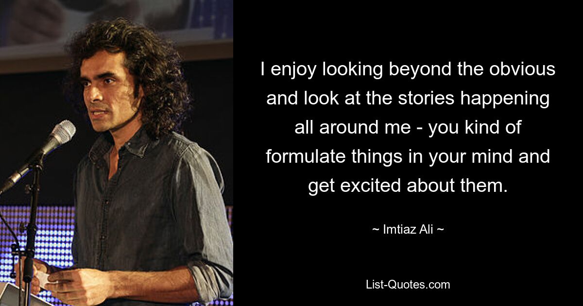 I enjoy looking beyond the obvious and look at the stories happening all around me - you kind of formulate things in your mind and get excited about them. — © Imtiaz Ali