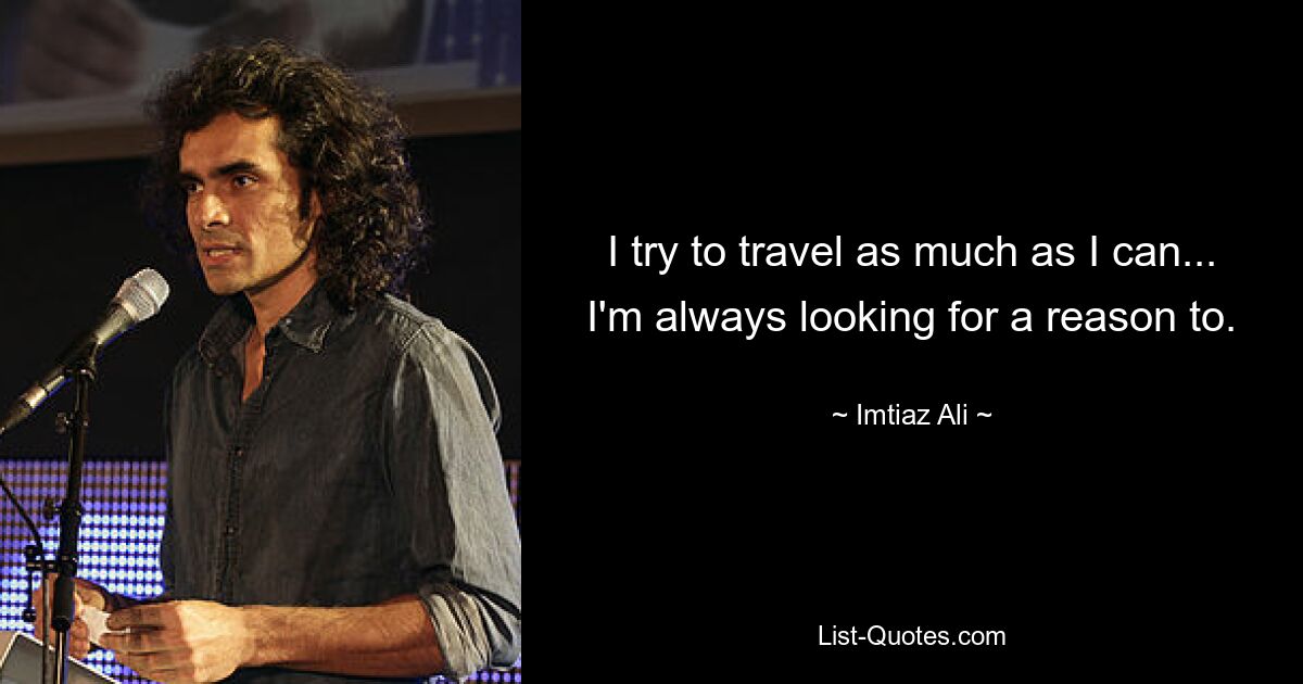 I try to travel as much as I can... I'm always looking for a reason to. — © Imtiaz Ali