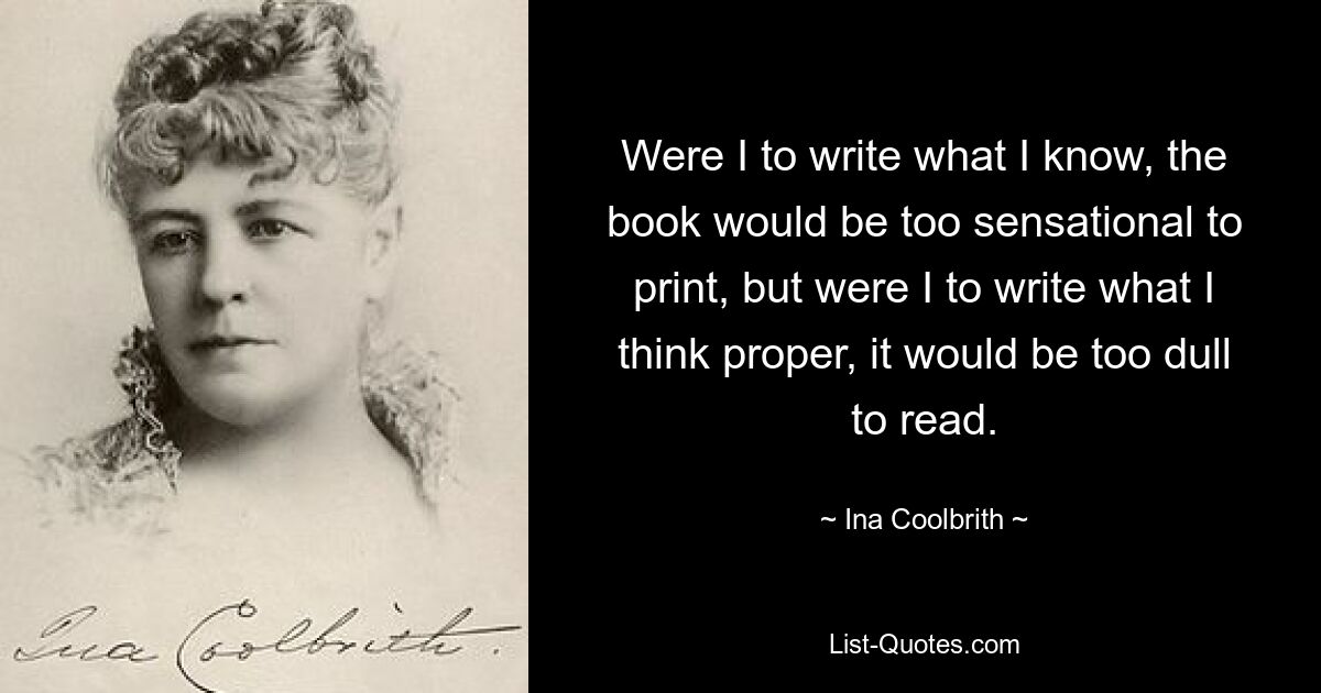 Were I to write what I know, the book would be too sensational to print, but were I to write what I think proper, it would be too dull to read. — © Ina Coolbrith