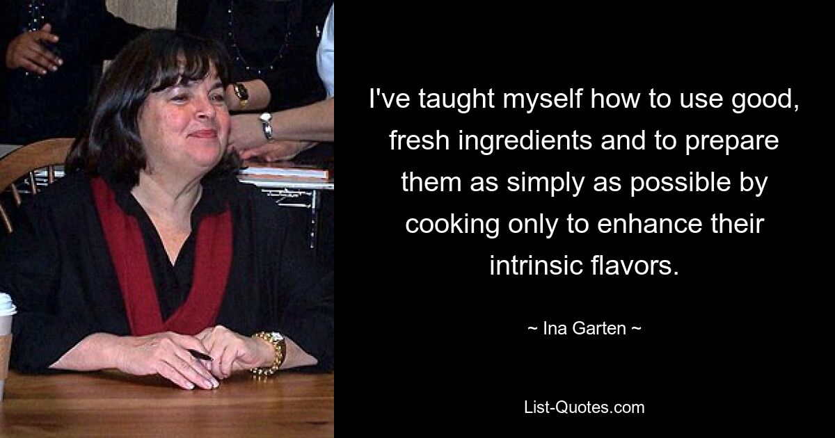 I've taught myself how to use good, fresh ingredients and to prepare them as simply as possible by cooking only to enhance their intrinsic flavors. — © Ina Garten