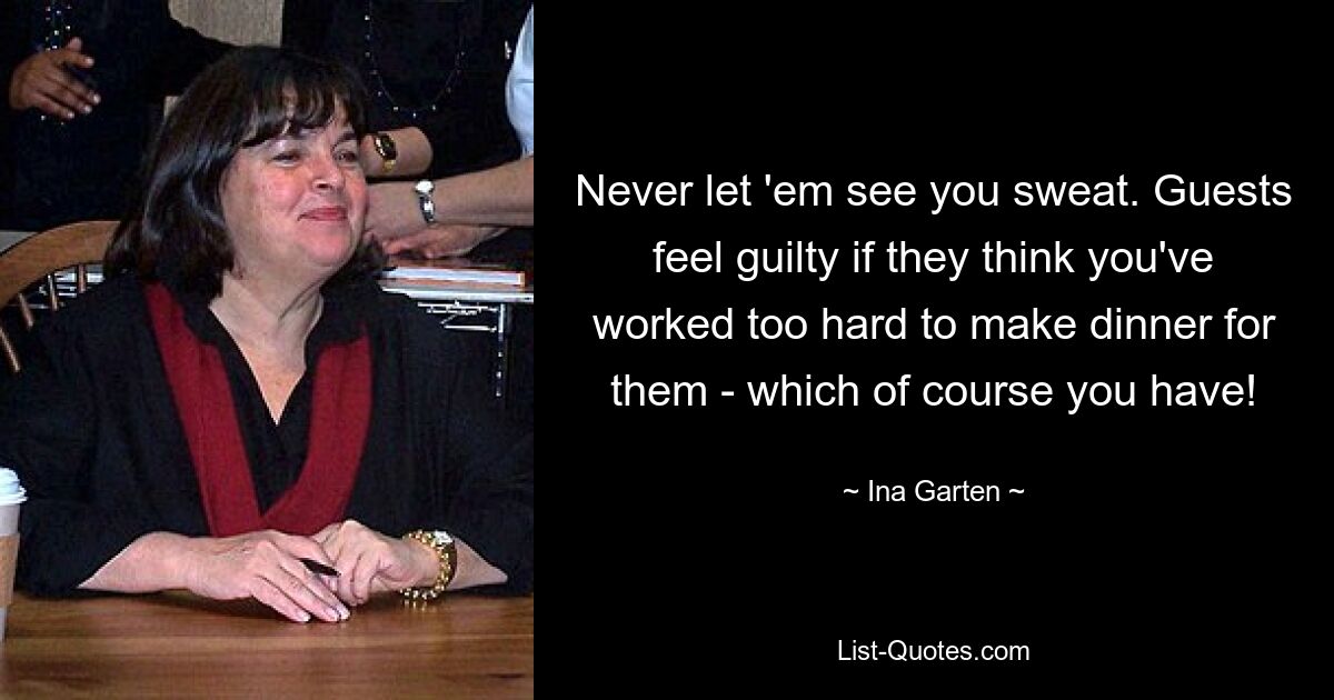 Never let 'em see you sweat. Guests feel guilty if they think you've worked too hard to make dinner for them - which of course you have! — © Ina Garten