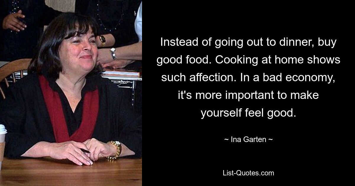 Instead of going out to dinner, buy good food. Cooking at home shows such affection. In a bad economy, it's more important to make yourself feel good. — © Ina Garten