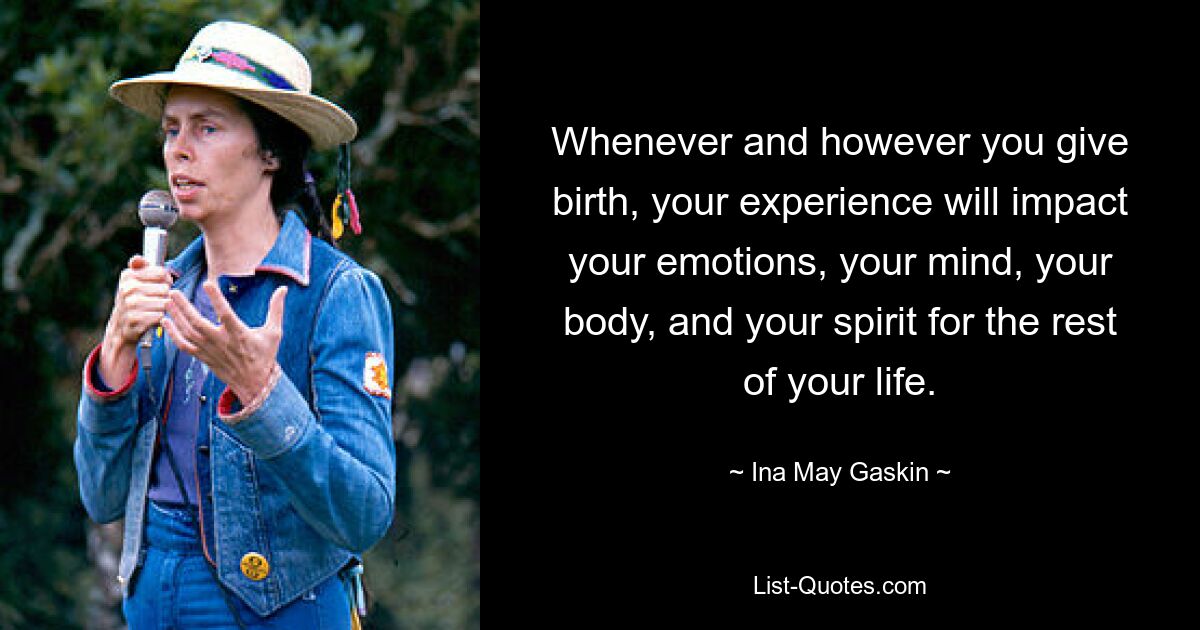 Whenever and however you give birth, your experience will impact your emotions, your mind, your body, and your spirit for the rest of your life. — © Ina May Gaskin