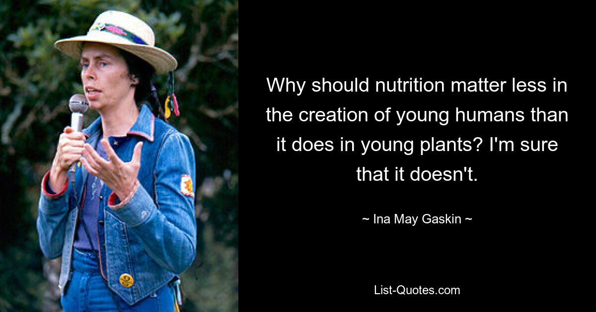 Why should nutrition matter less in the creation of young humans than it does in young plants? I'm sure that it doesn't. — © Ina May Gaskin