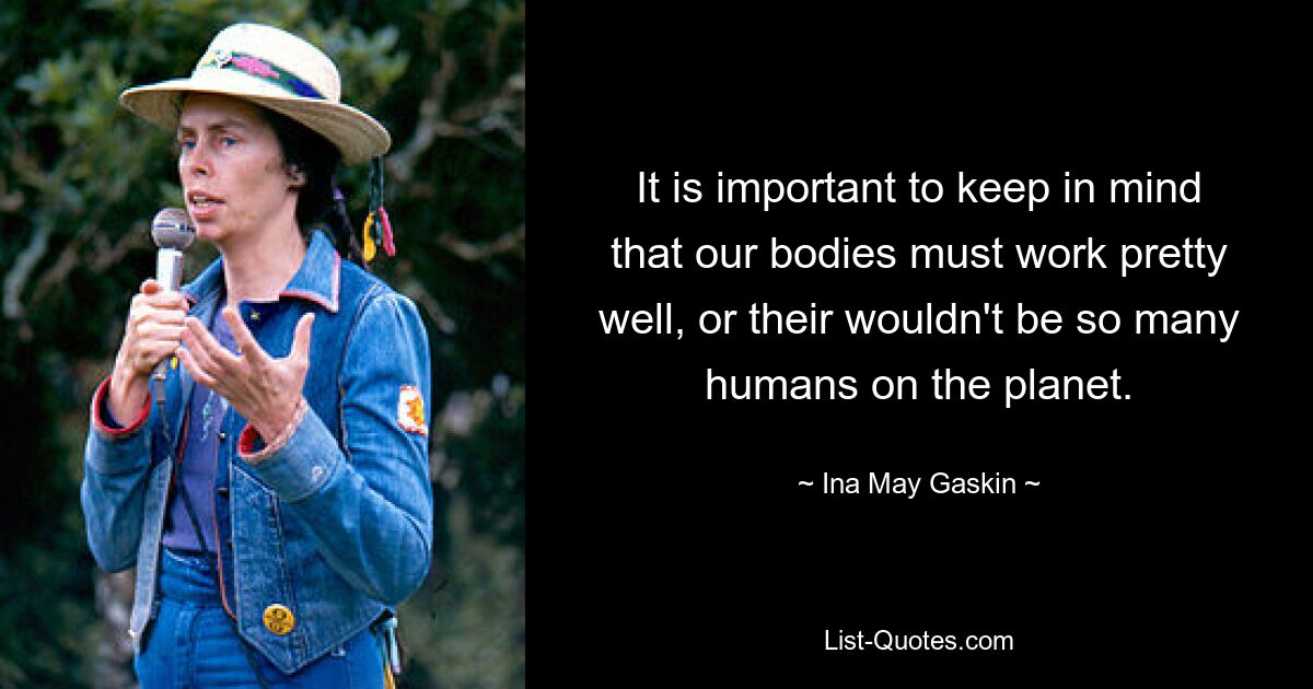 It is important to keep in mind that our bodies must work pretty well, or their wouldn't be so many humans on the planet. — © Ina May Gaskin