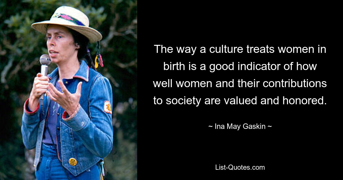 The way a culture treats women in birth is a good indicator of how well women and their contributions to society are valued and honored. — © Ina May Gaskin