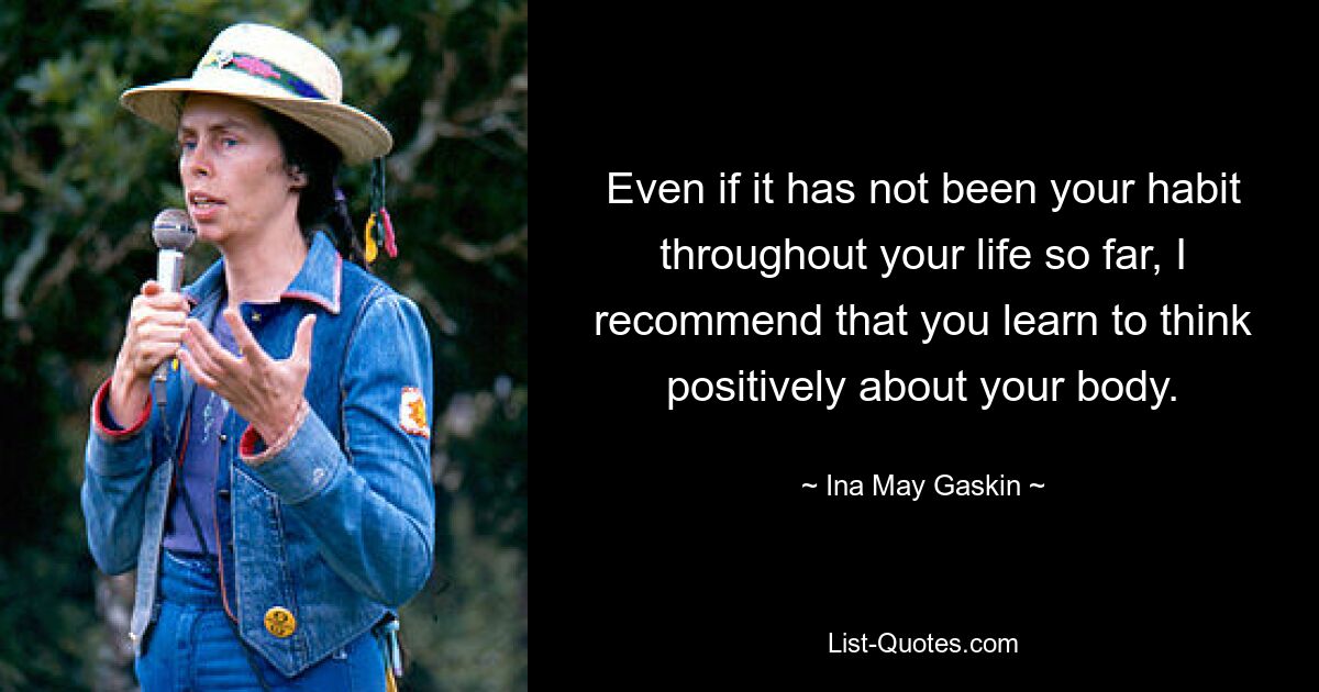 Even if it has not been your habit throughout your life so far, I recommend that you learn to think positively about your body. — © Ina May Gaskin