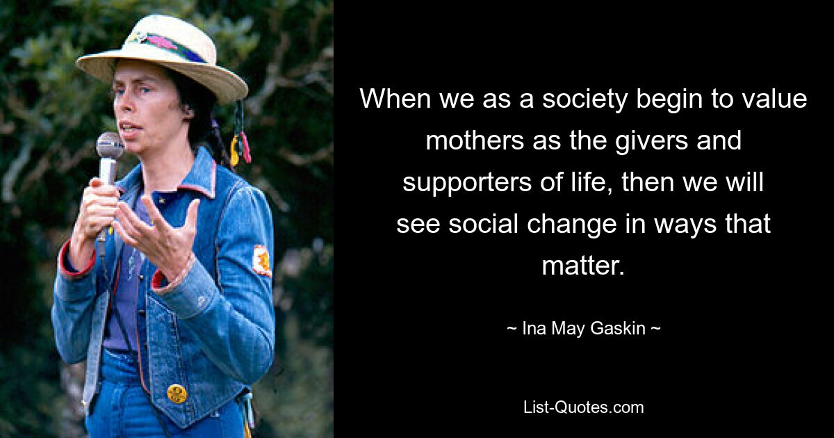 When we as a society begin to value mothers as the givers and supporters of life, then we will see social change in ways that matter. — © Ina May Gaskin