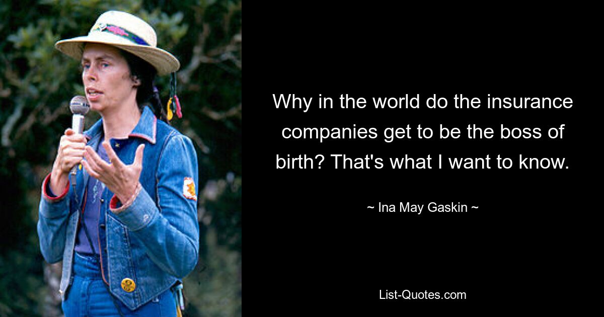 Why in the world do the insurance companies get to be the boss of birth? That's what I want to know. — © Ina May Gaskin