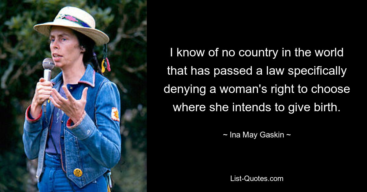 I know of no country in the world that has passed a law specifically denying a woman's right to choose where she intends to give birth. — © Ina May Gaskin