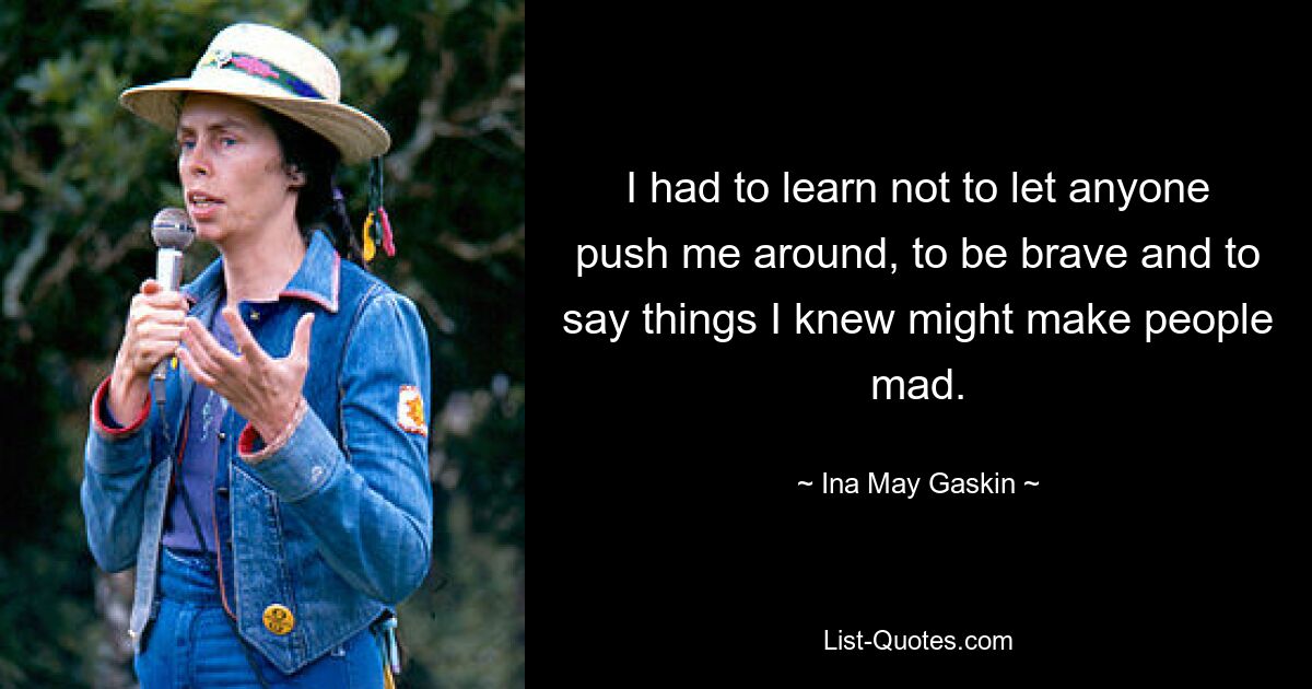 I had to learn not to let anyone push me around, to be brave and to say things I knew might make people mad. — © Ina May Gaskin