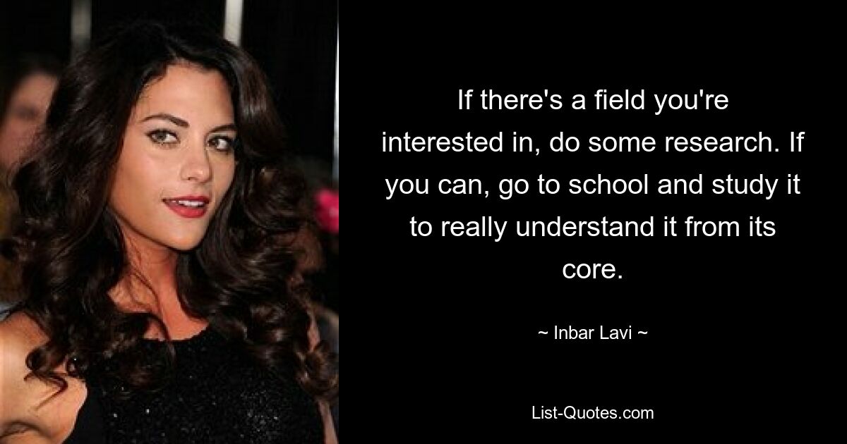 If there's a field you're interested in, do some research. If you can, go to school and study it to really understand it from its core. — © Inbar Lavi