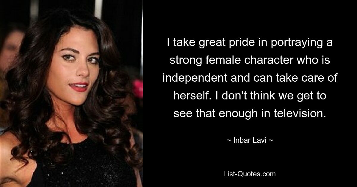 I take great pride in portraying a strong female character who is independent and can take care of herself. I don't think we get to see that enough in television. — © Inbar Lavi