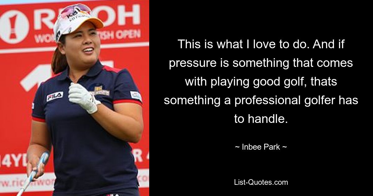 This is what I love to do. And if pressure is something that comes with playing good golf, thats something a professional golfer has to handle. — © Inbee Park