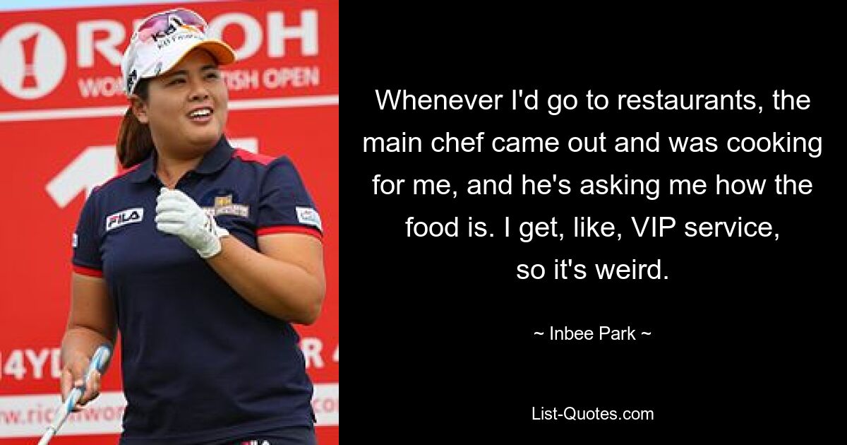 Whenever I'd go to restaurants, the main chef came out and was cooking for me, and he's asking me how the food is. I get, like, VIP service, so it's weird. — © Inbee Park