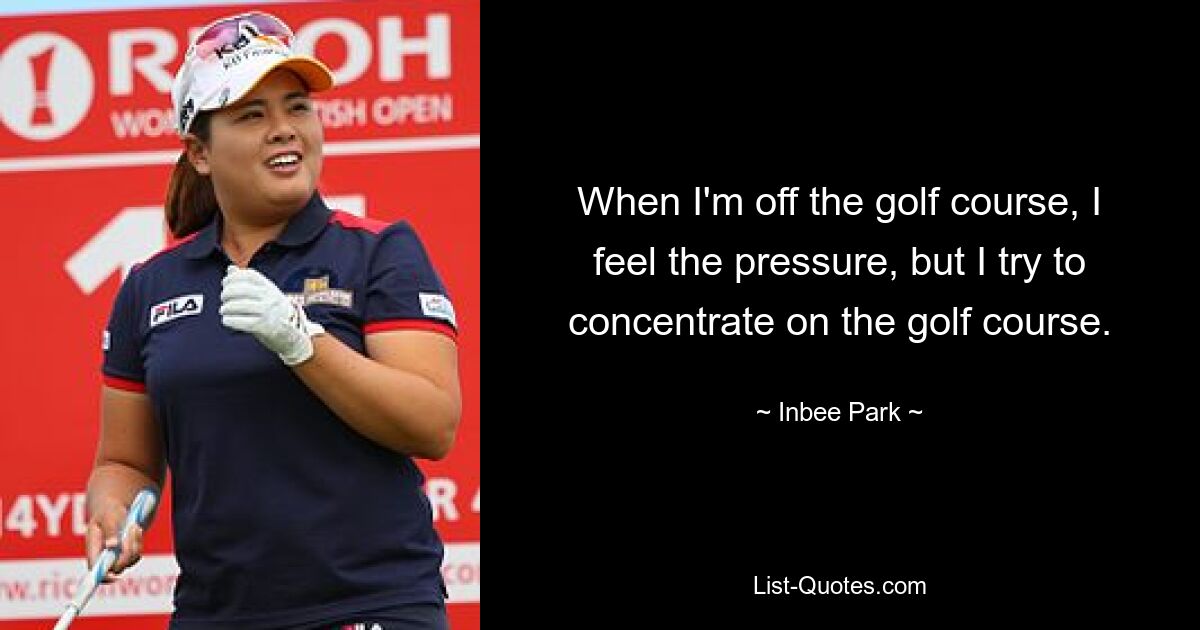 When I'm off the golf course, I feel the pressure, but I try to concentrate on the golf course. — © Inbee Park