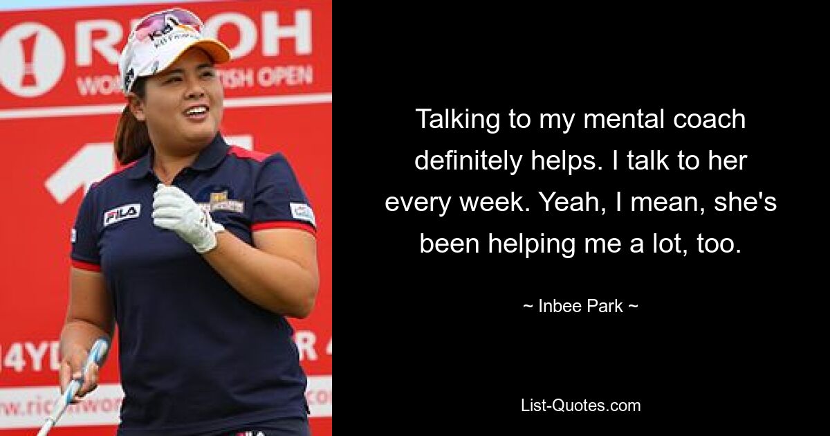 Talking to my mental coach definitely helps. I talk to her every week. Yeah, I mean, she's been helping me a lot, too. — © Inbee Park