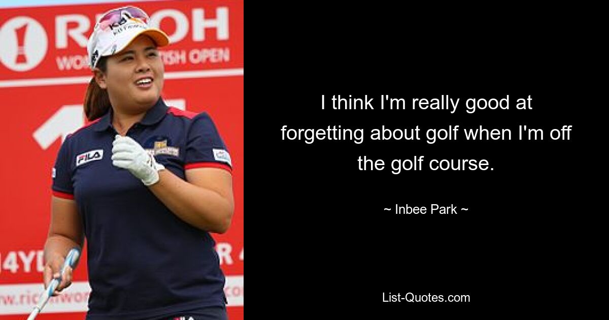 I think I'm really good at forgetting about golf when I'm off the golf course. — © Inbee Park