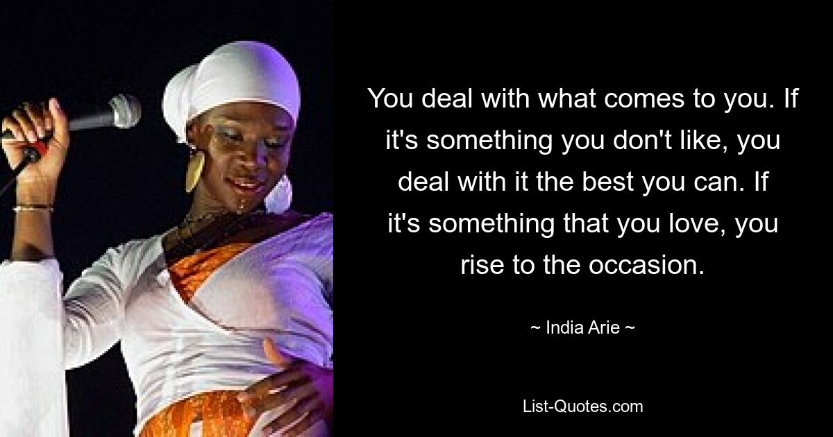 You deal with what comes to you. If it's something you don't like, you deal with it the best you can. If it's something that you love, you rise to the occasion. — © India Arie