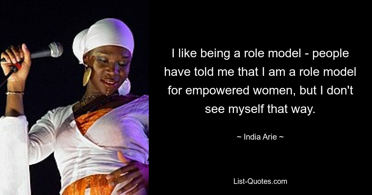 I like being a role model - people have told me that I am a role model for empowered women, but I don't see myself that way. — © India Arie