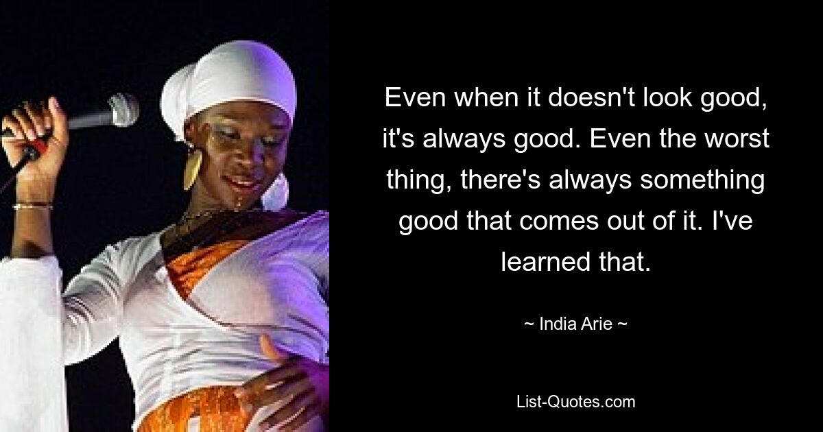 Even when it doesn't look good, it's always good. Even the worst thing, there's always something good that comes out of it. I've learned that. — © India Arie