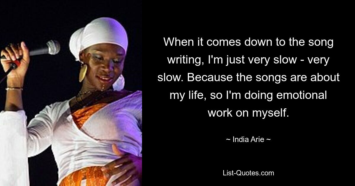 When it comes down to the song writing, I'm just very slow - very slow. Because the songs are about my life, so I'm doing emotional work on myself. — © India Arie