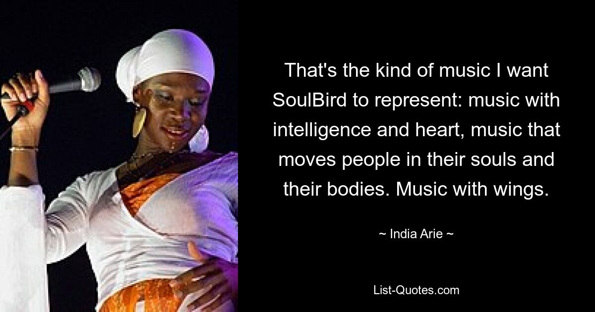 That's the kind of music I want SoulBird to represent: music with intelligence and heart, music that moves people in their souls and their bodies. Music with wings. — © India Arie