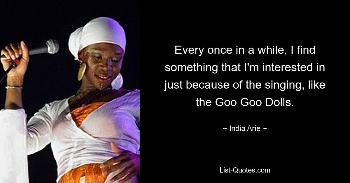 Every once in a while, I find something that I'm interested in just because of the singing, like the Goo Goo Dolls. — © India Arie