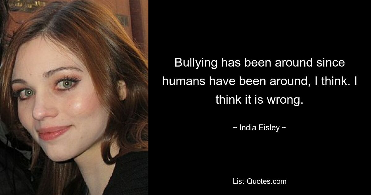 Bullying has been around since humans have been around, I think. I think it is wrong. — © India Eisley