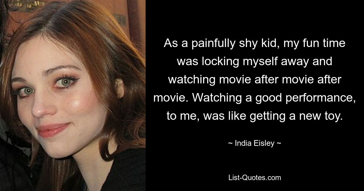 As a painfully shy kid, my fun time was locking myself away and watching movie after movie after movie. Watching a good performance, to me, was like getting a new toy. — © India Eisley