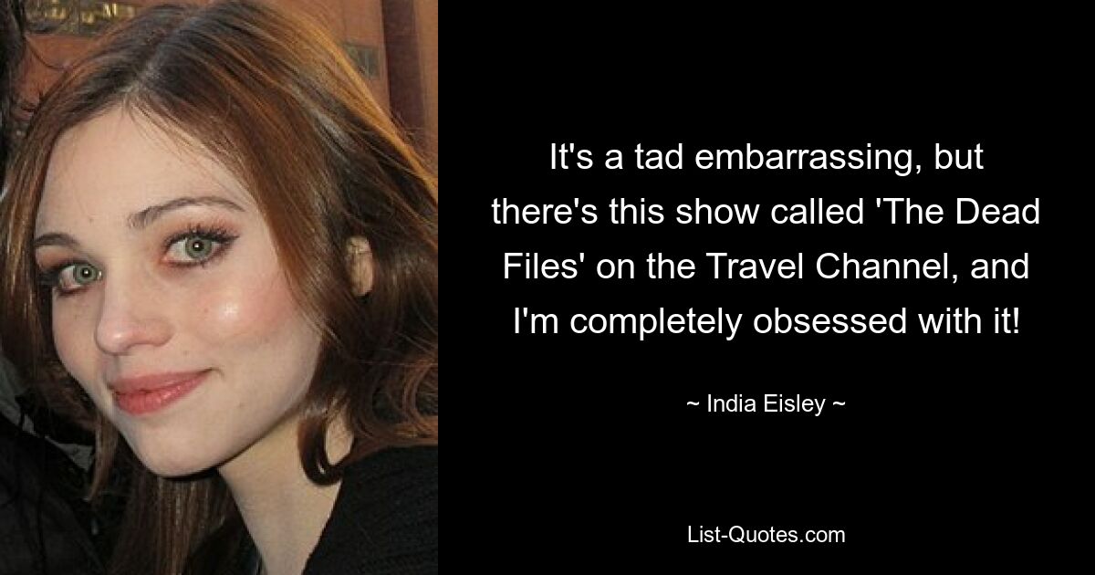 It's a tad embarrassing, but there's this show called 'The Dead Files' on the Travel Channel, and I'm completely obsessed with it! — © India Eisley