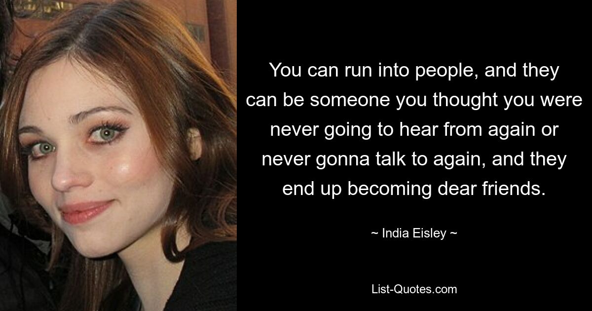 You can run into people, and they can be someone you thought you were never going to hear from again or never gonna talk to again, and they end up becoming dear friends. — © India Eisley