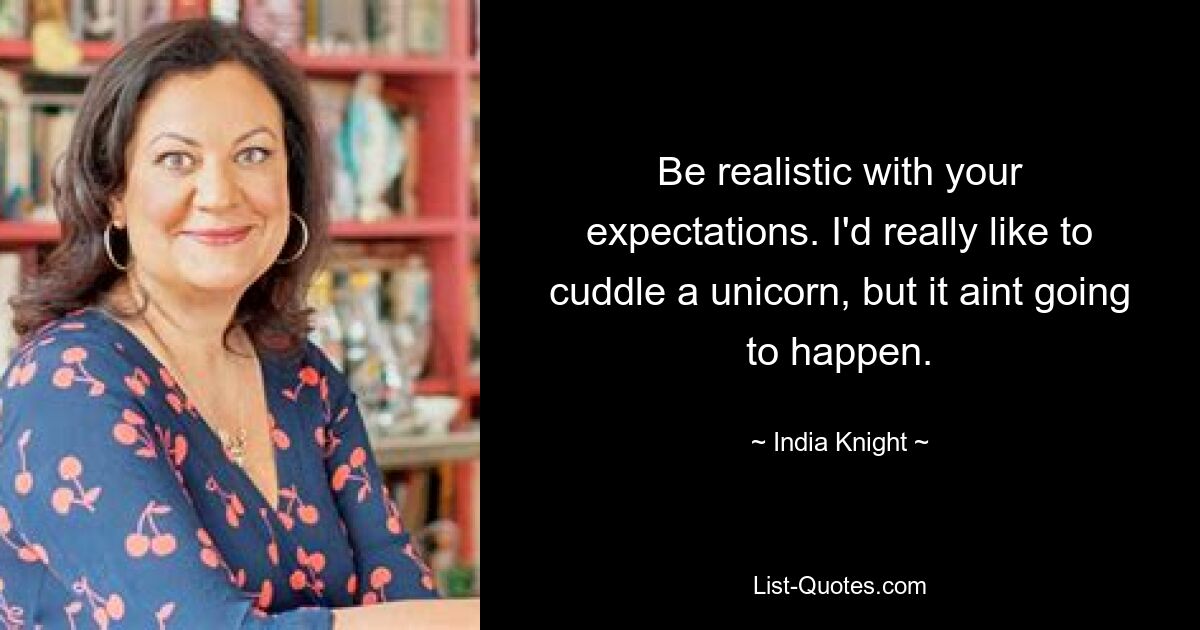 Be realistic with your expectations. I'd really like to cuddle a unicorn, but it aint going to happen. — © India Knight