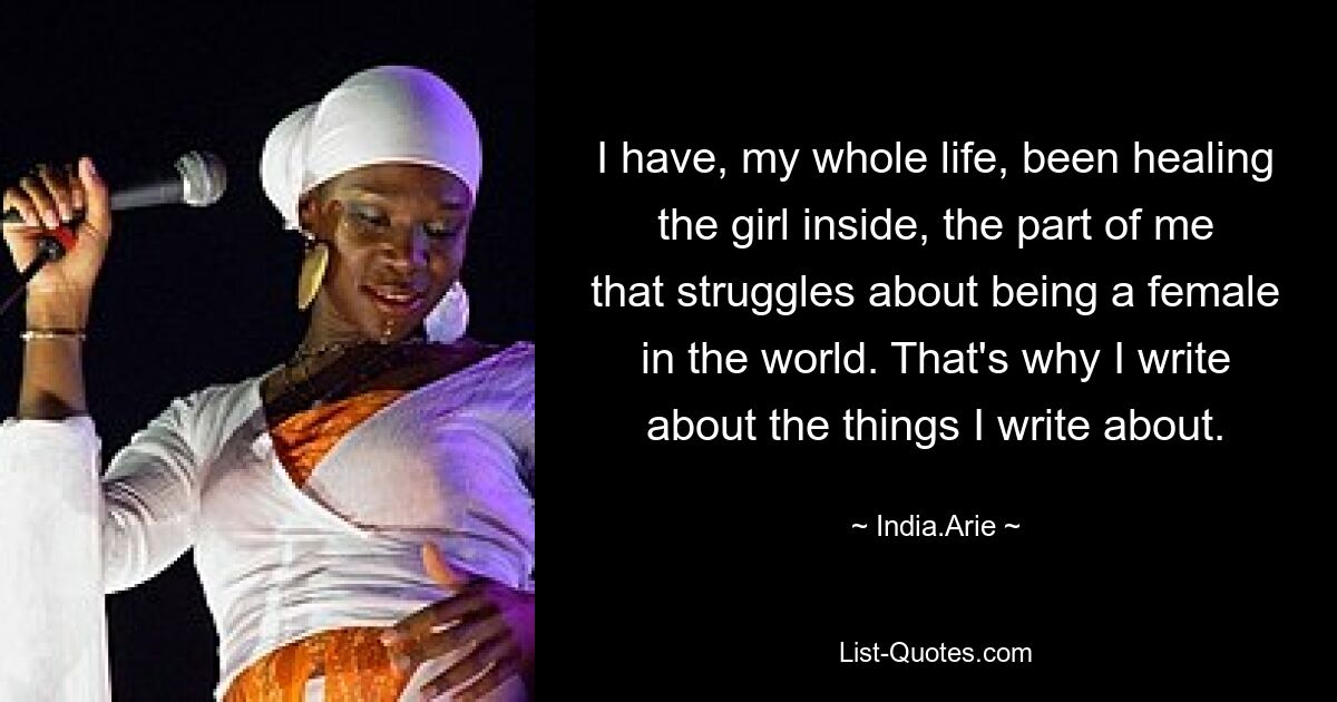 I have, my whole life, been healing the girl inside, the part of me that struggles about being a female in the world. That's why I write about the things I write about. — © India.Arie